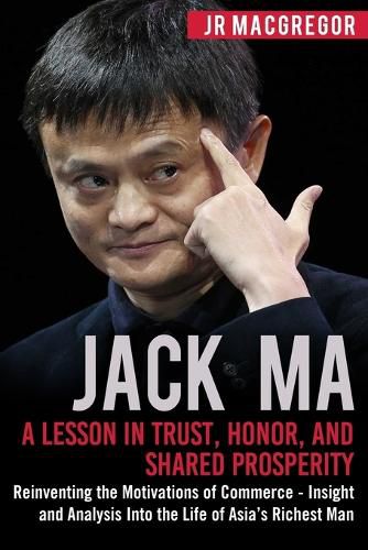 Jack Ma: A Lesson in Trust, Honor, and Shared Prosperity: Reinventing the Motivations of Commerce - Insight and Analysis into the Life of Asia's Richest Man