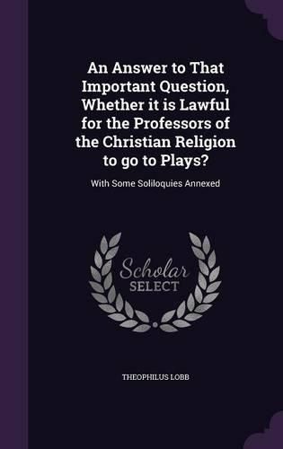 Cover image for An Answer to That Important Question, Whether It Is Lawful for the Professors of the Christian Religion to Go to Plays?: With Some Soliloquies Annexed