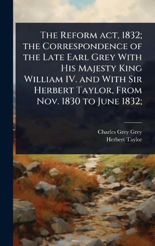Cover image for The Reform act, 1832; the Correspondence of the Late Earl Grey With His Majesty King William IV. and With Sir Herbert Taylor, From Nov. 1830 to June 1832;