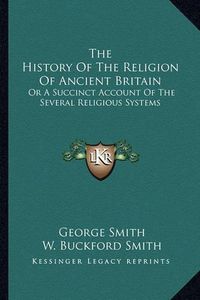 Cover image for The History of the Religion of Ancient Britain: Or a Succinct Account of the Several Religious Systems