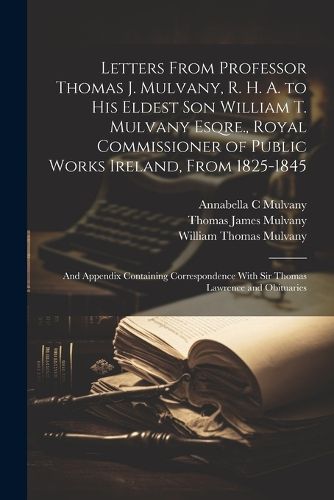 Letters From Professor Thomas J. Mulvany, R. H. A. to his Eldest son William T. Mulvany Esqre., Royal Commissioner of Public Works Ireland, From 1825-1845; and Appendix Containing Correspondence With Sir Thomas Lawrence and Obituaries