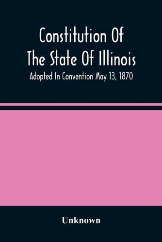 Constitution Of The State Of Illinois: Adopted In Convention May 13, 1870; Ratified By The People July 2, 1870; In Force August 8, 1870; Amended In 1878, 1880, 1884, And 1886