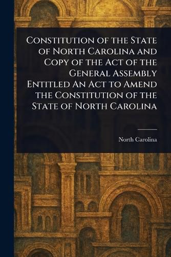 Cover image for Constitution of the State of North Carolina and Copy of the Act of the General Assembly Entitled An Act to Amend the Constitution of the State of North Carolina