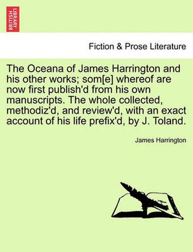 Cover image for The Oceana of James Harrington and his other works; som[e] whereof are now first publish'd from his own manuscripts. The whole collected, methodiz'd, and review'd, with an exact account of his life prefix'd, by J. Toland.