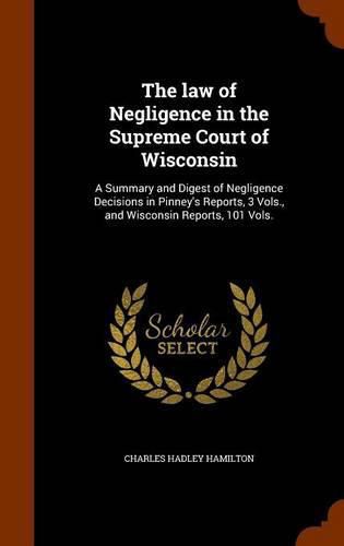 Cover image for The Law of Negligence in the Supreme Court of Wisconsin: A Summary and Digest of Negligence Decisions in Pinney's Reports, 3 Vols., and Wisconsin Reports, 101 Vols.