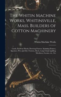 Cover image for The Whitin Machine Works, Whitinsville, Mass. Builders of Cotton Machinery: Cards, Railway Heads, Drawing Frames, Spinning Frames, Spoolers, Wet and Dry Twisters, Reels, Long Chain Quilling Machines, Looms, Etc., Etc