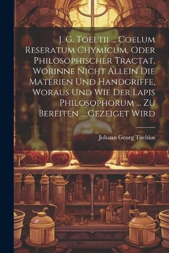 Cover image for J. G. Toeltii ... Coelum Reseratum Chymicum, Oder Philosophischer Tractat, Worinne Nicht Allein Die Materien Und Handgriffe, Woraus Und Wie Der Lapis Philosophorum ... Zu Bereiten ... Gezeiget Wird