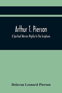 Cover image for Arthur T. Pierson; A Spiritual Warrior Mighty In The Scriptures; A Leader In The Modern Missionary Crusade