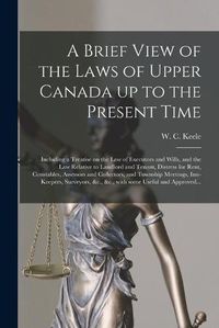 Cover image for A Brief View of the Laws of Upper Canada up to the Present Time [microform]: Including a Treatise on the Law of Executors and Wills, and the Law Relative to Landlord and Tenant, Distress for Rent, Constables, Assessors and Collectors, and Township...
