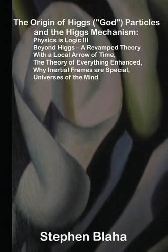 The Origin of Higgs (God) Particles and the Higgs Mechanism: Physics Is Logic III, Beyond Higgs - A Revamped Theory with a Local Arrow of Time, the Theory of Everything Enhanced, Why Inertial Frames Are Special, Universes of the Mind