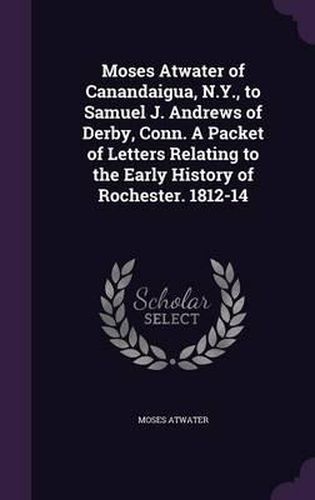 Moses Atwater of Canandaigua, N.Y., to Samuel J. Andrews of Derby, Conn. a Packet of Letters Relating to the Early History of Rochester. 1812-14