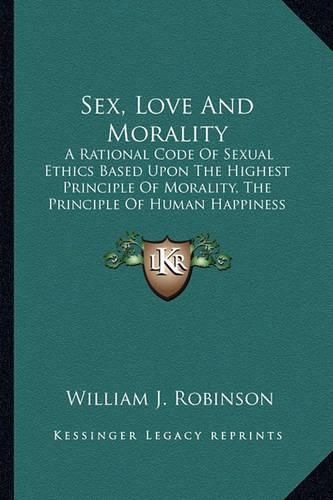 Cover image for Sex, Love and Morality: A Rational Code of Sexual Ethics Based Upon the Highest Principle of Morality, the Principle of Human Happiness