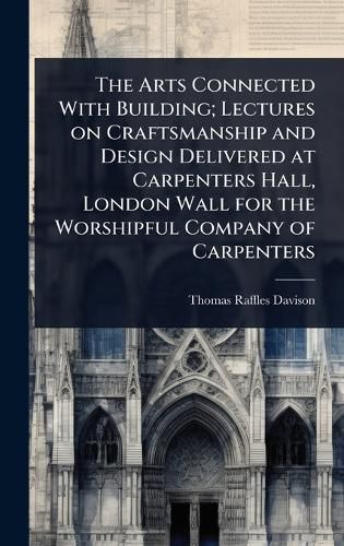 Cover image for The Arts Connected With Building; Lectures on Craftsmanship and Design Delivered at Carpenters Hall, London Wall for the Worshipful Company of Carpenters