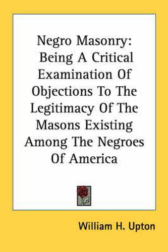 Cover image for Negro Masonry: Being a Critical Examination of Objections to the Legitimacy of the Masons Existing Among the Negroes of America