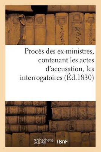 Proces Des Ex-Ministres, Contenant Les Actes d'Accusation, Les Interrogatoires, Les Depositions: Des Temoins, Les Plaidoyers, Les Repliques Des Accusateurs, Et l'Arret de Condamnation...