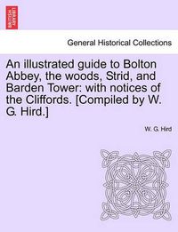 Cover image for An Illustrated Guide to Bolton Abbey, the Woods, Strid, and Barden Tower: With Notices of the Cliffords. [Compiled by W. G. Hird.]