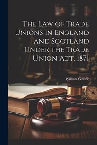 Cover image for The Law of Trade Unions in England and Scotland Under the Trade Union Act, 1871