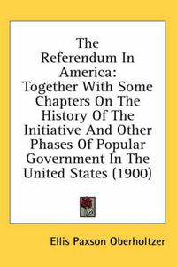 Cover image for The Referendum in America: Together with Some Chapters on the History of the Initiative and Other Phases of Popular Government in the United States (1900)