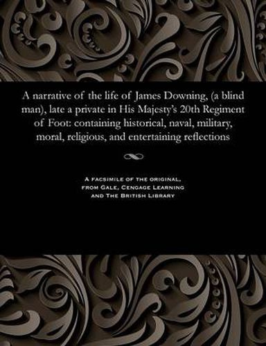 A Narrative of the Life of James Downing, (a Blind Man), Late a Private in His Majesty's 20th Regiment of Foot: Containing Historical, Naval, Military, Moral, Religious, and Entertaining Reflections