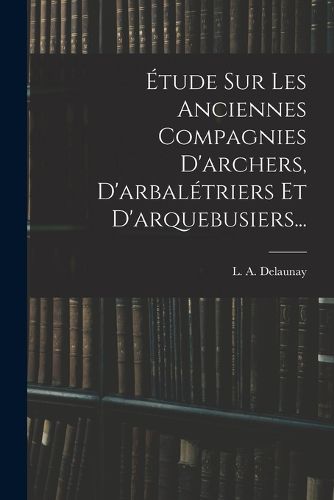 Cover image for Etude Sur Les Anciennes Compagnies D'archers, D'arbaletriers Et D'arquebusiers...
