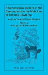 Cover image for A Genealogical Record of the Descendants in the Male Line of Thomas Gawthrop - An Early Traveling Friend (Quaker), Volume 1 (through the 8th Generation)