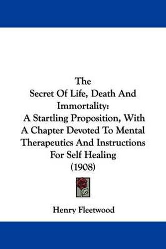 Cover image for The Secret of Life, Death and Immortality: A Startling Proposition, with a Chapter Devoted to Mental Therapeutics and Instructions for Self Healing (1908)