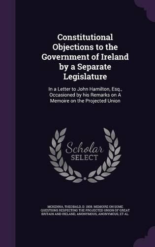 Cover image for Constitutional Objections to the Government of Ireland by a Separate Legislature: In a Letter to John Hamilton, Esq., Occasioned by His Remarks on a Memoire on the Projected Union
