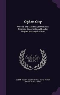 Cover image for Ogden City: Officers and Standing Committees: Financial Statements and Bonds: Mayor's Message for 1898