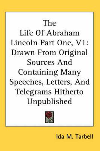 Cover image for The Life of Abraham Lincoln Part One, V1: Drawn from Original Sources and Containing Many Speeches, Letters, and Telegrams Hitherto Unpublished