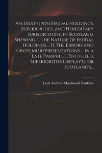 Cover image for An Essay Upon Feudal Holdings, Superiorities, and Hereditary Jurisdictions, in Scotland. Shewing, I. The Nature of Feudal Holdings ... II. The Errors and Gross Misrepresentations ... in a Late Pamphlet, Entituled, Superiorities Display'd, or Scotland's...