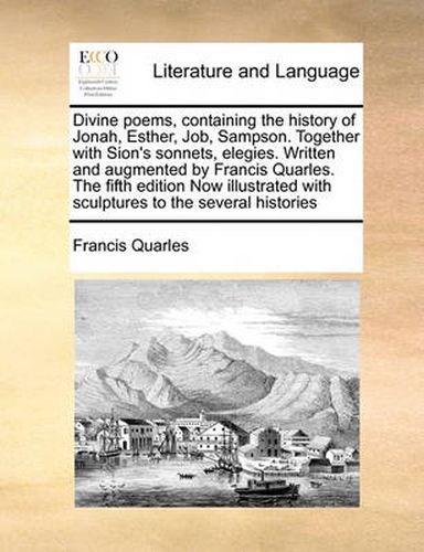 Cover image for Divine Poems, Containing the History of Jonah, Esther, Job, Sampson. Together with Sion's Sonnets, Elegies. Written and Augmented by Francis Quarles. the Fifth Edition Now Illustrated with Sculptures to the Several Histories