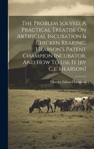 Cover image for The Problem Solved, A Practical Treatise On Artificial Incubation & Chicken Rearing. Hearson's Patent Champion Incubator, And How To Use It [by C.e. Hearson]