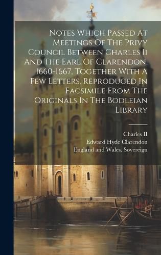 Notes Which Passed At Meetings Of The Privy Council Between Charles Ii And The Earl Of Clarendon, 1660-1667, Together With A Few Letters, Reproduced In Facsimile From The Originals In The Bodleian Library