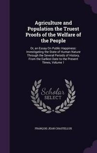 Cover image for Agriculture and Population the Truest Proofs of the Welfare of the People: Or, an Essay on Public Happiness: Investigating the State of Human Nature Through the Several Periods of History, from the Earliest Date to the Present Times, Volume 1