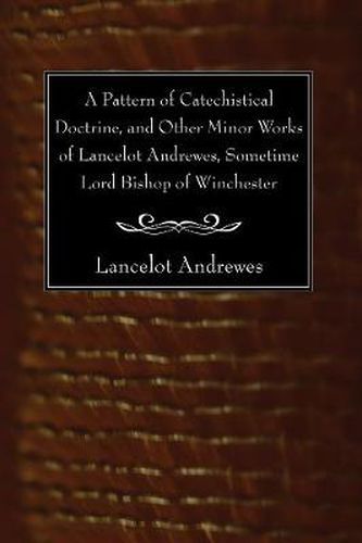 A Pattern of Catechistical Doctrine, and Other Minor Works of Lancelot Andrewes, Sometime Lord Bishop of Winchester