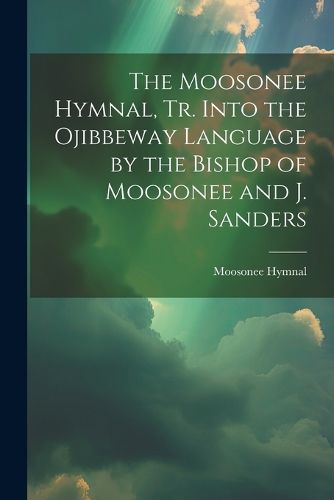 The Moosonee Hymnal, Tr. Into the Ojibbeway Language by the Bishop of Moosonee and J. Sanders