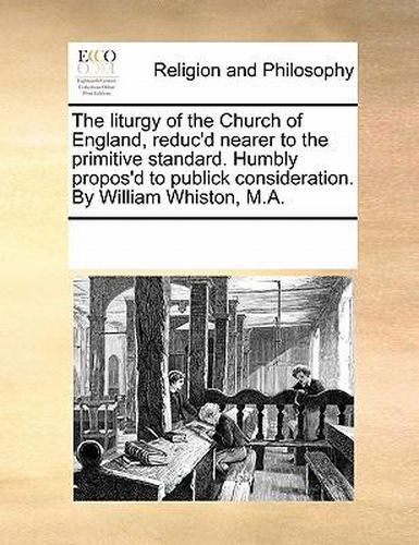 Cover image for The Liturgy of the Church of England, Reduc'd Nearer to the Primitive Standard. Humbly Propos'd to Publick Consideration. by William Whiston, M.A.