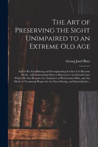 The Art of Preserving the Sight Unimpaired to an Extreme Old Age: and of Re-establishing and Strengthening It When It is Become Weak: With Instructions How to Proceed in Accidental Cases Which Do Not Require the Assistance of Professional Men, And...