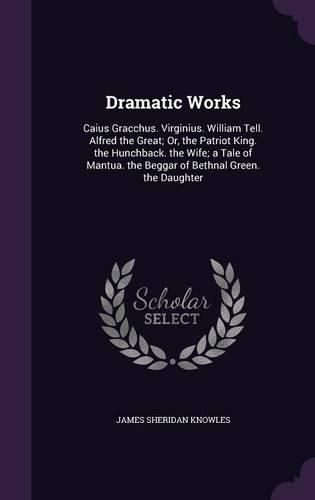 Cover image for Dramatic Works: Caius Gracchus. Virginius. William Tell. Alfred the Great; Or, the Patriot King. the Hunchback. the Wife; A Tale of Mantua. the Beggar of Bethnal Green. the Daughter