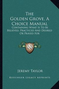 Cover image for The Golden Grove, a Choice Manual: Containing What Is to Be Believed, Practiced and Desired or Prayed for