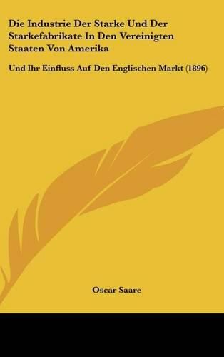 Cover image for Die Industrie Der Starke Und Der Starkefabrikate in Den Vereinigten Staaten Von Amerika: Und Ihr Einfluss Auf Den Englischen Markt (1896)