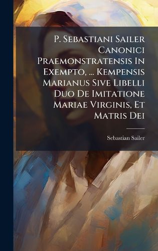 Cover image for P. Sebastiani Sailer Canonici Praemonstratensis In Exempto, ... Kempensis Marianus Sive Libelli Duo De Imitatione Mariae Virginis, Et Matris Dei
