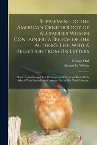 Cover image for Supplement to the American Ornithology of Alexander Wilson Containing a Sketch of the Author's Life, With a Selection From His Letters; Some Remarks Upon His Writings; and History of Those Birds Which Were Intended to Compose Part of His Ninth Volume.