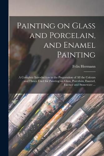 Cover image for Painting on Glass and Porcelain, and Enamel Painting: a Complete Introduction to the Preparation of All the Colours and Fluxes Used for Painting on Glass, Porcelain, Enamel, Faience and Stoneware ...