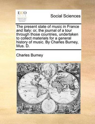 Cover image for The Present State of Music in France and Italy: Or, the Journal of a Tour Through Those Countries, Undertaken to Collect Materials for a General History of Music. by Charles Burney, Mus. D.