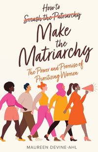 Cover image for How to Make the Matriarchy: The Power and Promise of Prioritizing Women