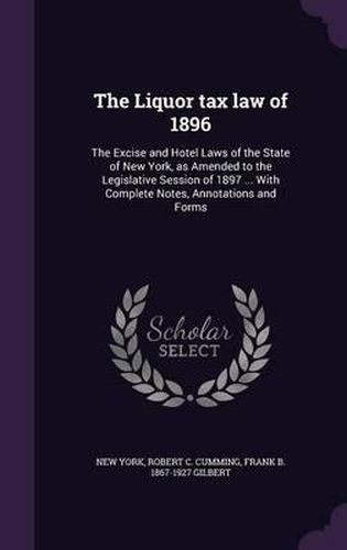 The Liquor Tax Law of 1896: The Excise and Hotel Laws of the State of New York, as Amended to the Legislative Session of 1897 ... with Complete Notes, Annotations and Forms