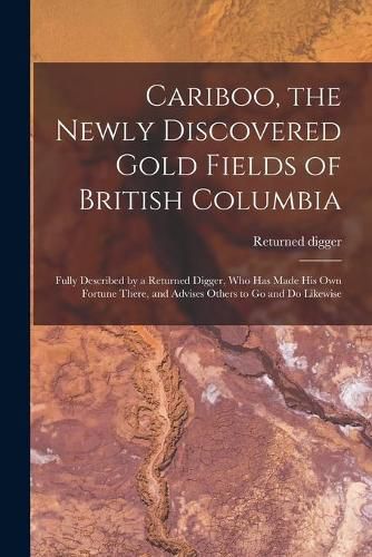 Cover image for Cariboo, the Newly Discovered Gold Fields of British Columbia [microform]: Fully Described by a Returned Digger, Who Has Made His Own Fortune There, and Advises Others to Go and Do Likewise