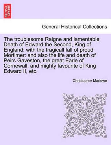 Cover image for The Troublesome Raigne and Lamentable Death of Edward the Second, King of England: With the Tragicall Fall of Proud Mortimer: And Also the Life and Death of Peirs Gaveston, the Great Earle of Cornewall, and Mighty Favourite of King Edward II, Etc.