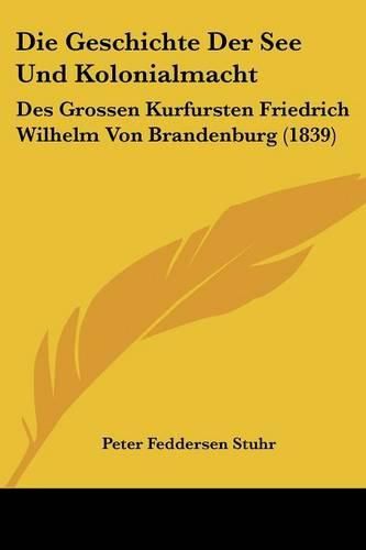 Die Geschichte Der See Und Kolonialmacht: Des Grossen Kurfursten Friedrich Wilhelm Von Brandenburg (1839)